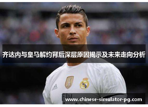 齐达内与皇马解约背后深层原因揭示及未来走向分析