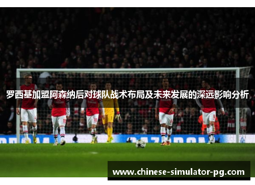 罗西基加盟阿森纳后对球队战术布局及未来发展的深远影响分析