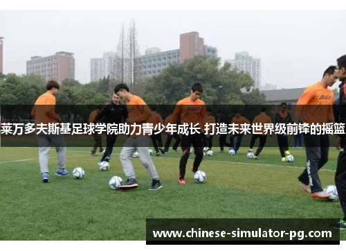 莱万多夫斯基足球学院助力青少年成长 打造未来世界级前锋的摇篮