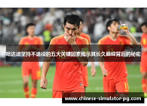 哈达迪坚持不退役的五大关键因素揭示其长久巅峰背后的秘密 哈达迪坚持不退役的五大关键因素揭示其长久巅峰背后的秘密