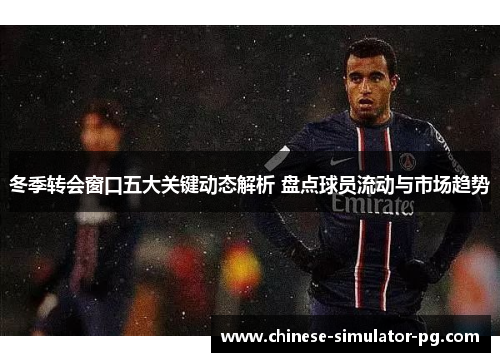 冬季转会窗口五大关键动态解析 盘点球员流动与市场趋势