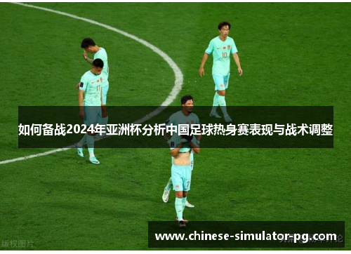 如何备战2024年亚洲杯分析中国足球热身赛表现与战术调整