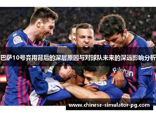 巴萨10号弃用背后的深层原因与对球队未来的深远影响分析