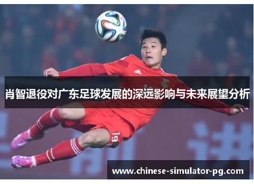 肖智退役对广东足球发展的深远影响与未来展望分析