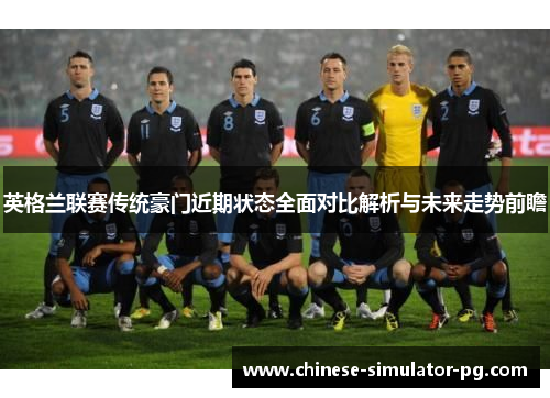 英格兰联赛传统豪门近期状态全面对比解析与未来走势前瞻